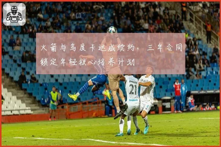 火箭与乌度卡达成续约，三年合同锁定年轻核心培养计划