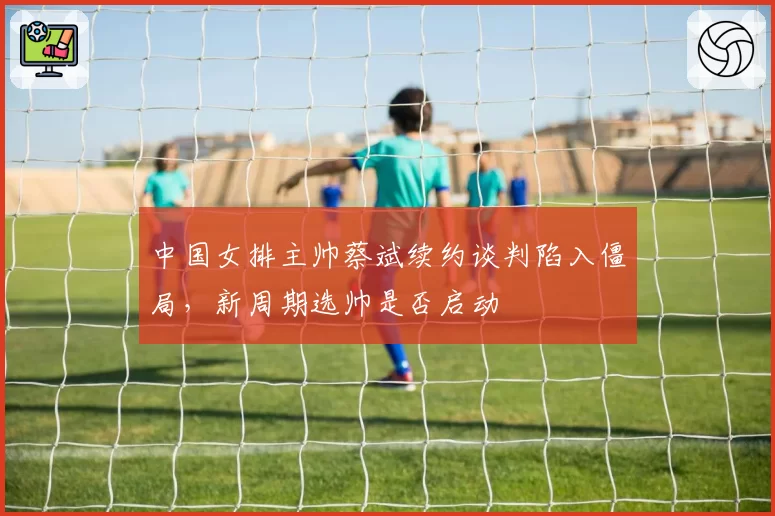 中国女排主帅蔡斌续约谈判陷入僵局，新周期选帅是否启动