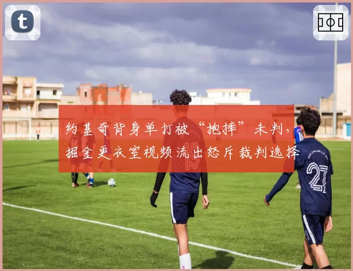 约基奇背身单打被“抱摔”未判,掘金更衣室视频流出怒斥裁判选择性失明
