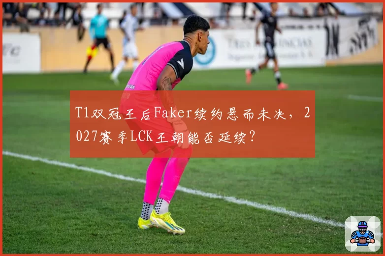 T1双冠王后Faker续约悬而未决,2027赛季LCK王朝能否延续?