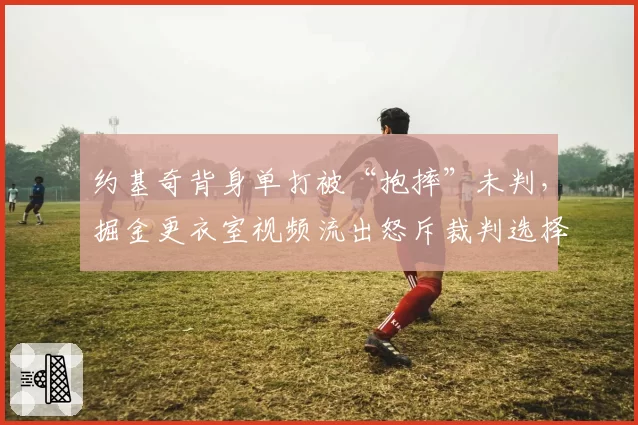 约基奇背身单打被“抱摔”未判,掘金更衣室视频流出怒斥裁判选择性失明