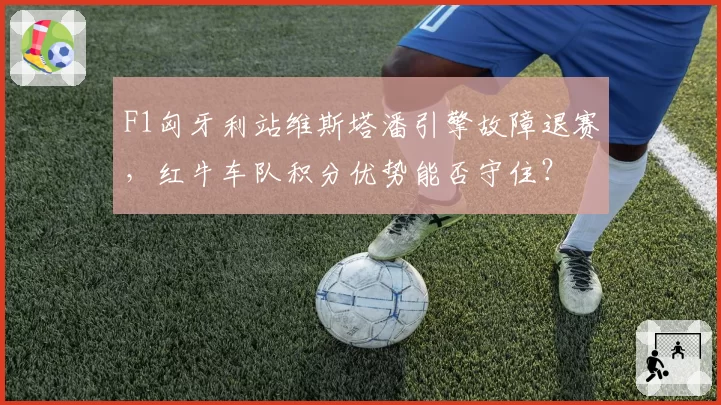 F1匈牙利站维斯塔潘引擎故障退赛，红牛车队积分优势能否守住？