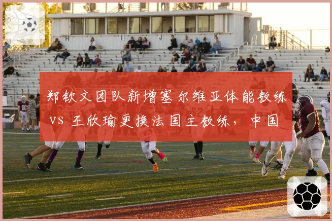 郑钦文团队新增塞尔维亚体能教练 vs 王欣瑜更换法国主教练,中国金花幕后策略迥异