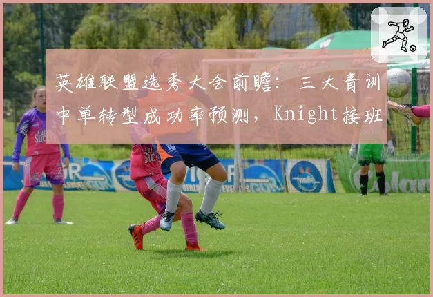英雄联盟选秀大会前瞻：三大青训中单转型成功率预测，Knight接班人竞争白热化