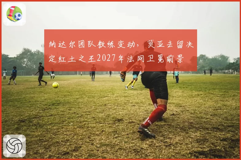 纳达尔团队教练变动,莫亚去留决定红土之王2027年法网卫冕前景