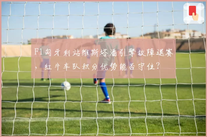 F1匈牙利站维斯塔潘引擎故障退赛,红牛车队积分优势能否守住?
