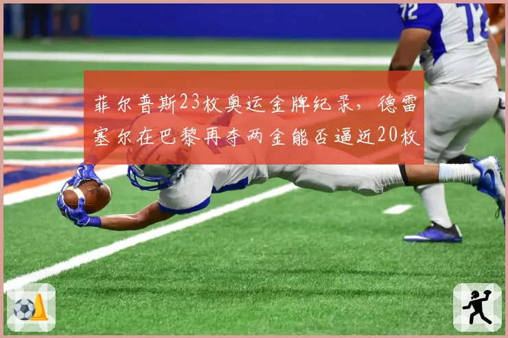 菲尔普斯23枚奥运金牌纪录,德雷塞尔在巴黎再夺两金能否逼近20枚?