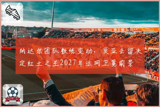 纳达尔团队教练变动，莫亚去留决定红土之王2027年法网卫冕前景