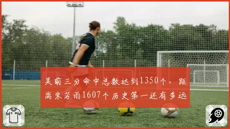吴前三分命中总数达到1350个，距离朱芳雨1607个历史第一还有多远？