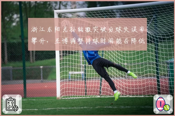 浙江东阳光孙铭徽突破分球失误率攀升,王博调整持球时间能否降低进攻损耗?