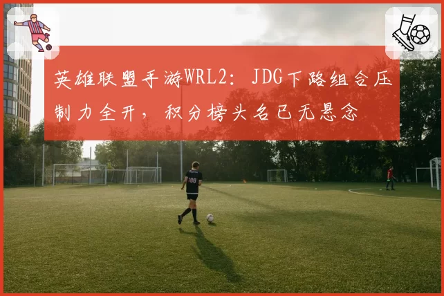英雄联盟手游WRL2:JDG下路组合压制力全开,积分榜头名已无悬念