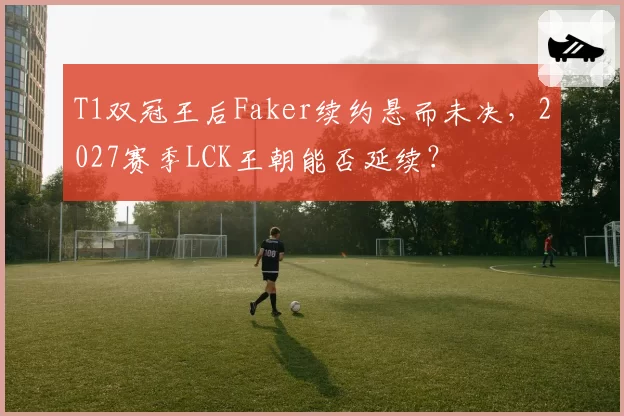 T1双冠王后Faker续约悬而未决，2027赛季LCK王朝能否延续？