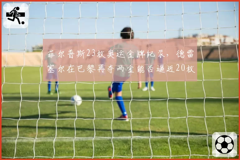 菲尔普斯23枚奥运金牌纪录，德雷塞尔在巴黎再夺两金能否逼近20枚？