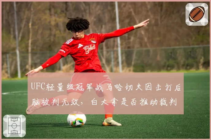 UFC轻量级冠军战马哈切夫因击打后脑被判无效，白大拿是否推动裁判判罚统一标准？