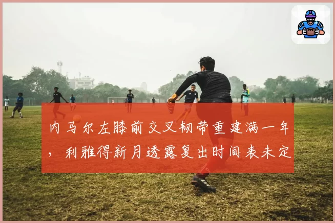 内马尔左膝前交叉韧带重建满一年,利雅得新月透露复出时间表未定
