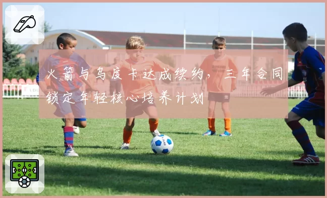 火箭与乌度卡达成续约，三年合同锁定年轻核心培养计划