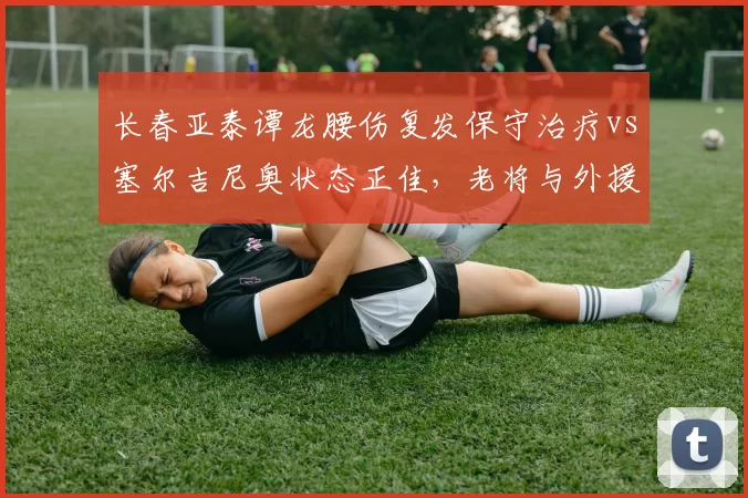 长春亚泰谭龙腰伤复发保守治疗vs塞尔吉尼奥状态正佳，老将与外援体能差距凸显