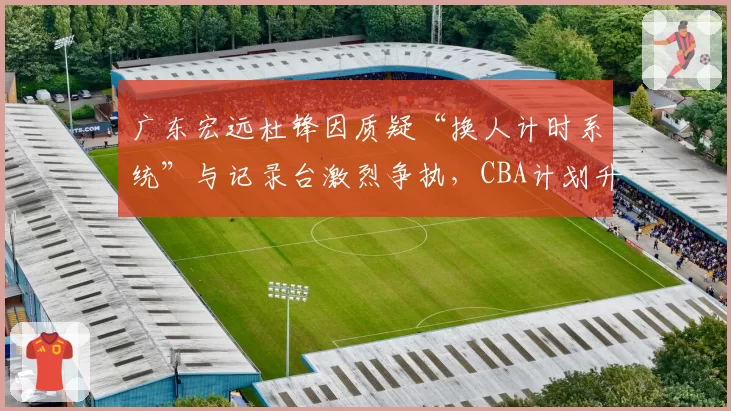 广东宏远杜锋因质疑“换人计时系统”与记录台激烈争执，CBA计划升级赛场电子裁判辅助设备