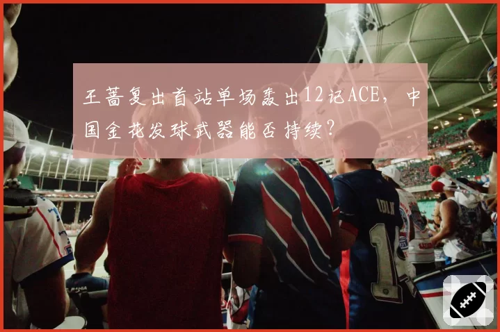 王蔷复出首站单场轰出12记ACE，中国金花发球武器能否持续？