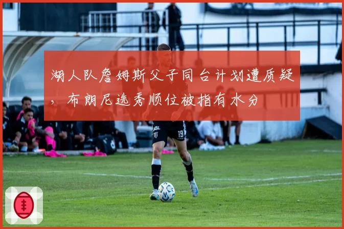 湖人队詹姆斯父子同台计划遭质疑,布朗尼选秀顺位被指有水分