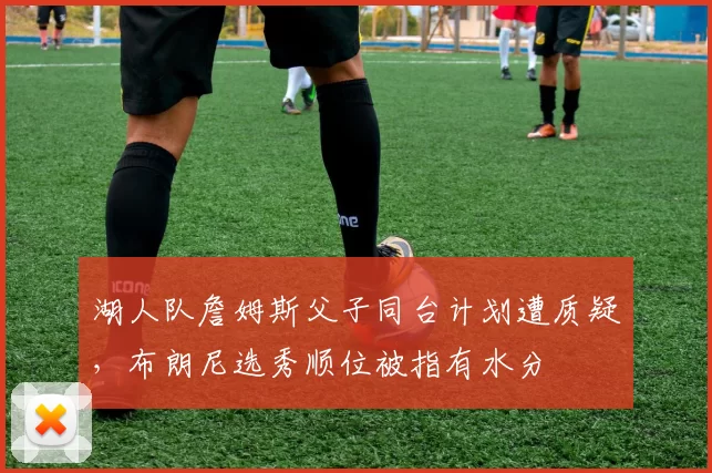湖人队詹姆斯父子同台计划遭质疑,布朗尼选秀顺位被指有水分