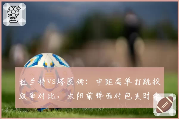 杜兰特vs塔图姆：中距离单打跳投效率对比，太阳前锋面对包夹时命中率下滑明显