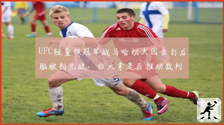 UFC轻量级冠军战马哈切夫因击打后脑被判无效，白大拿是否推动裁判判罚统一标准？
