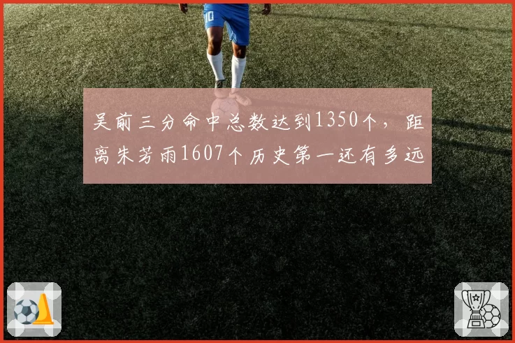 吴前三分命中总数达到1350个，距离朱芳雨1607个历史第一还有多远？