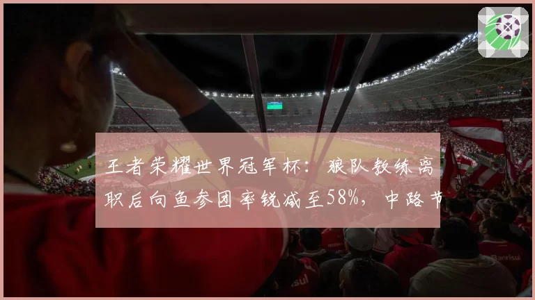 王者荣耀世界冠军杯:狼队教练离职后向鱼参团率锐减至58%,中路节奏真空期如何填补?