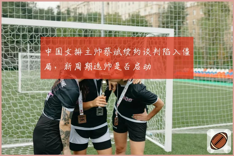 中国女排主帅蔡斌续约谈判陷入僵局，新周期选帅是否启动