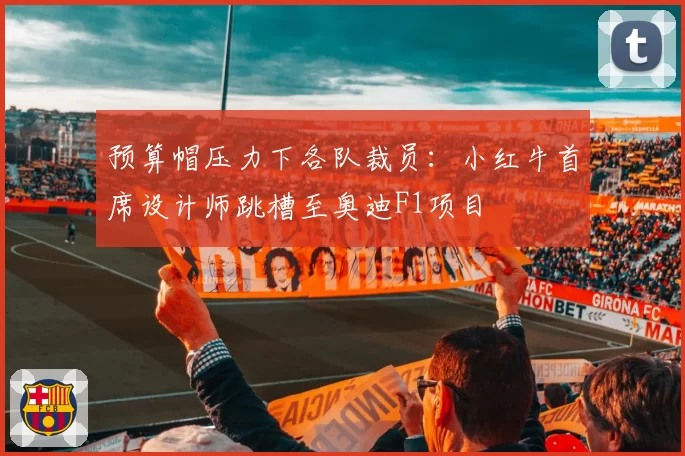 预算帽压力下各队裁员：小红牛首席设计师跳槽至奥迪F1项目