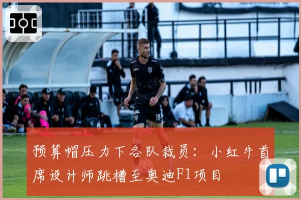 预算帽压力下各队裁员:小红牛首席设计师跳槽至奥迪F1项目