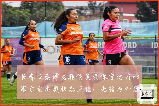 长春亚泰谭龙腰伤复发保守治疗vs塞尔吉尼奥状态正佳,老将与外援体能差距凸显