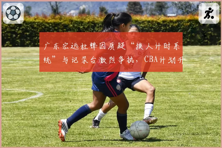 广东宏远杜锋因质疑“换人计时系统”与记录台激烈争执，CBA计划升级赛场电子裁判辅助设备
